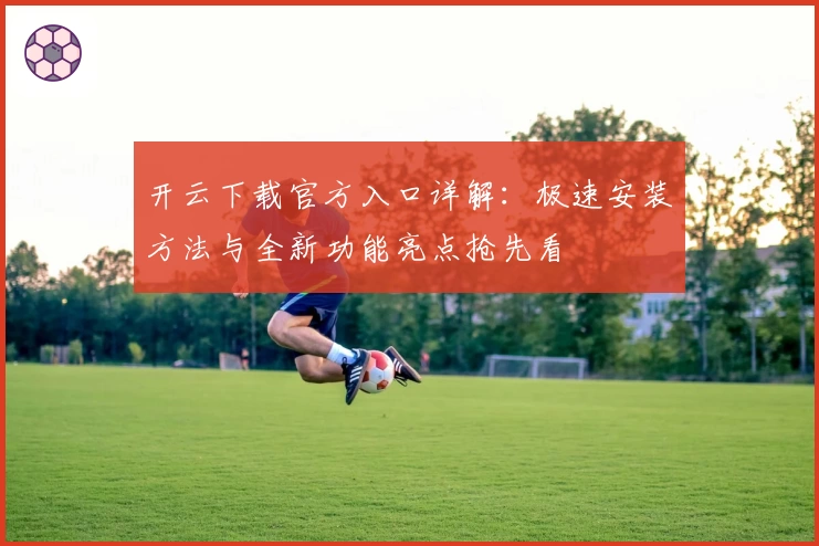 开云下载官方入口详解：极速安装方法与全新功能亮点抢先看