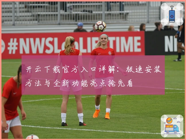 开云下载官方入口详解：极速安装方法与全新功能亮点抢先看