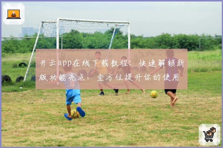 开云app在线下载教程:快速解锁新版功能亮点,全方位提升你的使用体验