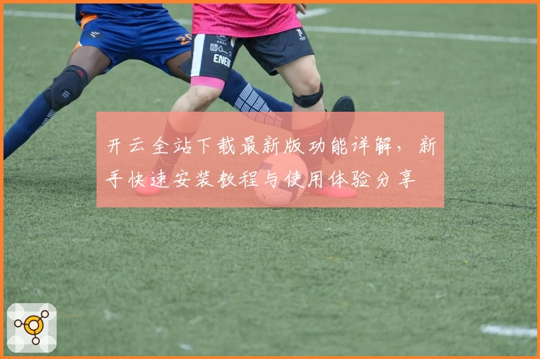 开云全站下载最新版功能详解,新手快速安装教程与使用体验分享