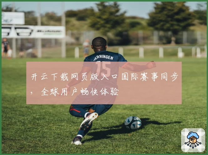 开云下载网页版入口国际赛事同步，全球用户畅快体验