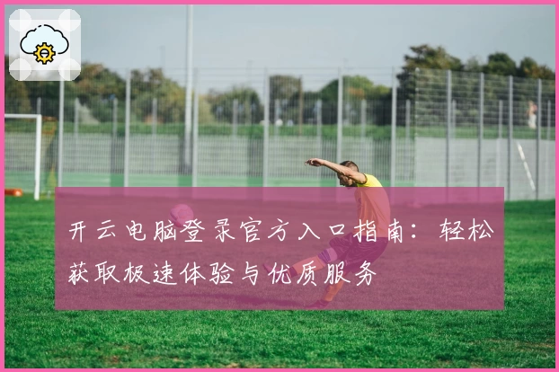 开云电脑登录官方入口指南：轻松获取极速体验与优质服务
