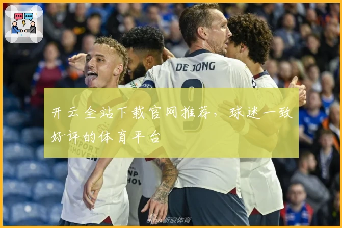 开云全站下载官网推荐,球迷一致好评的体育平台